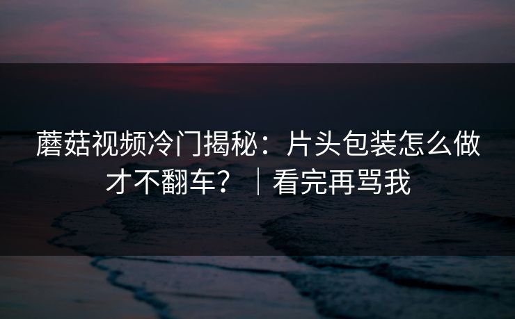 蘑菇视频冷门揭秘：片头包装怎么做才不翻车？｜看完再骂我