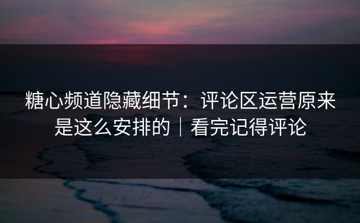 糖心频道隐藏细节：评论区运营原来是这么安排的｜看完记得评论