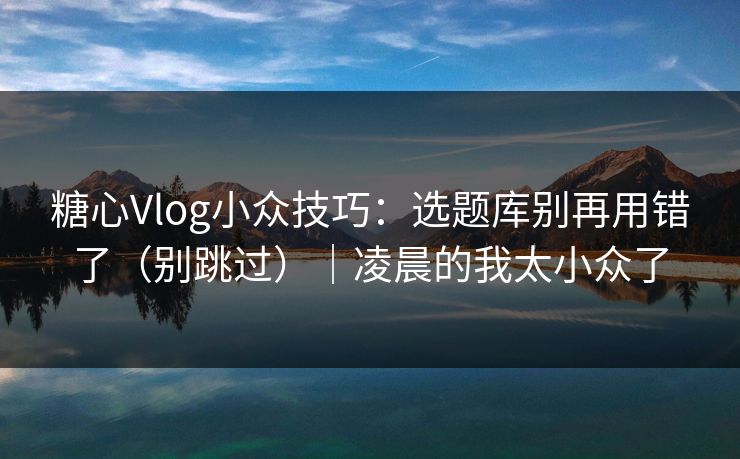 糖心Vlog小众技巧：选题库别再用错了（别跳过）｜凌晨的我太小众了